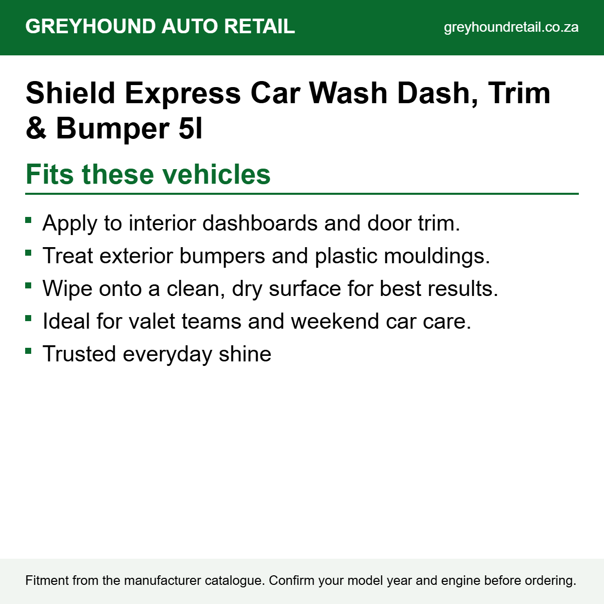 Shield Express Car Wash Dash, Trim & Bumper 5l fits Apply to interior dashboards and door trim., Treat exterior bumpers and plastic mouldings., Wipe onto a clean, dry surface for best results.